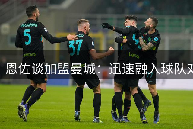 恩佐谈加盟曼城：迅速融入球队对新征程满怀期待