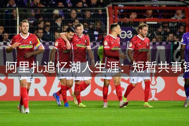 阿里扎追忆湖人生涯：短暂共事铸就永恒情谊